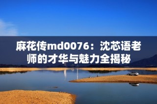 麻花传md0076：沈芯语老师的才华与魅力全揭秘