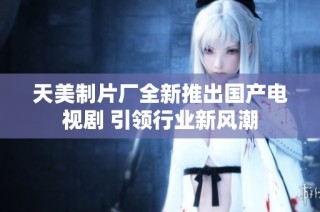 天美制片厂全新推出国产电视剧 引领行业新风潮