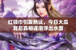 红领巾引发热议，今日大瓜背后真相逐渐浮出水面