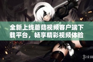 全新上线蘑菇视频客户端下载平台，畅享精彩视频体验