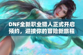 DNF全新职业猎人正式开启预约，迎接你的冒险新旅程！