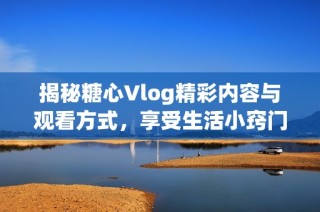 揭秘糖心Vlog精彩内容与观看方式，享受生活小窍门