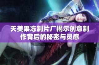 天美果冻制片厂揭示创意制作背后的秘密与灵感