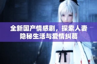 全新国产情感剧，探索人妻隐秘生活与爱情纠葛