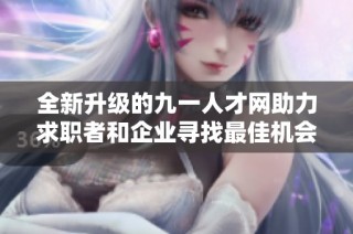 全新升级的九一人才网助力求职者和企业寻找最佳机会