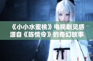 《小小水蜜桃》电视剧灵感源自《陈情令》的奇幻故事