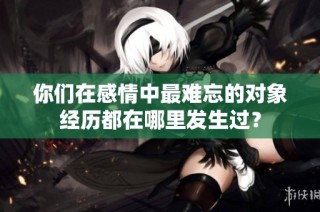 你们在感情中最难忘的对象经历都在哪里发生过？
