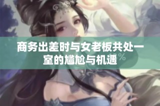 商务出差时与女老板共处一室的尴尬与机遇