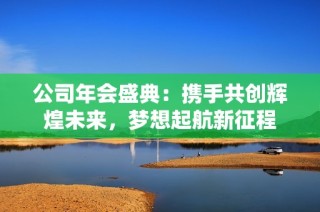 公司年会盛典：携手共创辉煌未来，梦想起航新征程