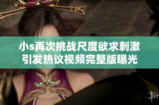 小s再次挑战尺度欲求刺激引发热议视频完整版曝光