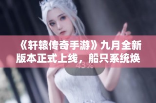 《轩辕传奇手游》九月全新版本正式上线，船只系统焕然一新