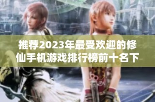 推荐2023年最受欢迎的修仙手机游戏排行榜前十名下载指南
