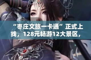 “枣庄文旅一卡通”正式上线，128元畅游12大景区，全年无限次体验！