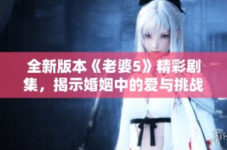全新版本《老婆5》精彩剧集，揭示婚姻中的爱与挑战