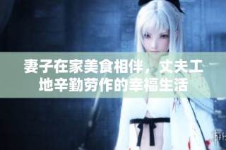 妻子在家美食相伴，丈夫工地辛勤劳作的幸福生活