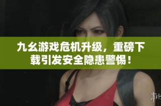 九幺游戏危机升级，重磅下载引发安全隐患警惕！