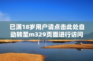 已满18岁用户请点击此处自动转至m329页面进行访问