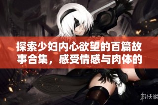 探索少妇内心欲望的百篇故事合集，感受情感与肉体的交织