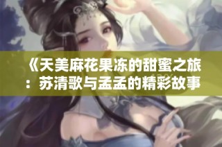 《天美麻花果冻的甜蜜之旅：苏清歌与孟孟的精彩故事》