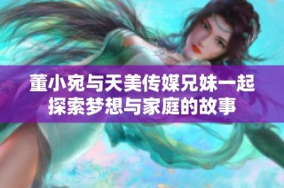 董小宛与天美传媒兄妹一起探索梦想与家庭的故事