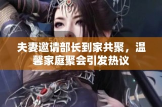 夫妻邀请部长到家共聚，温馨家庭聚会引发热议