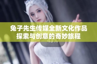 兔子先生传媒全新文化作品探索与创意的奇妙旅程