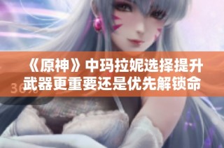 《原神》中玛拉妮选择提升武器更重要还是优先解锁命座更划算》