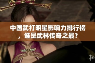 中国武打明星影响力排行榜，谁是武林传奇之最？