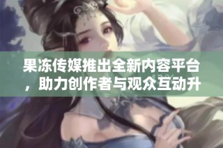 果冻传媒推出全新内容平台，助力创作者与观众互动升级