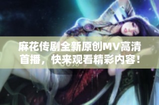 麻花传剧全新原创MV高清首播，快来观看精彩内容！