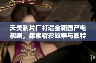 天美制片厂打造全新国产电视剧，探索精彩故事与独特风格