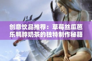 创意饮品推荐：草莓丝瓜芭乐鸭脖奶茶的独特制作秘籍