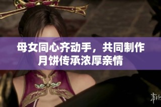 母女同心齐动手，共同制作月饼传承浓厚亲情