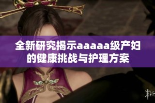 全新研究揭示aaaaa级产妇的健康挑战与护理方案