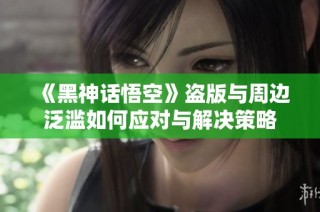 《黑神话悟空》盗版与周边泛滥如何应对与解决策略