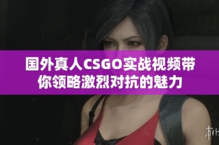 国外真人CSGO实战视频带你领略激烈对抗的魅力