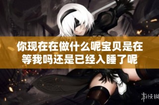 你现在在做什么呢宝贝是在等我吗还是已经入睡了呢