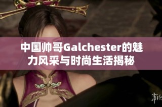 中国帅哥Galchester的魅力风采与时尚生活揭秘