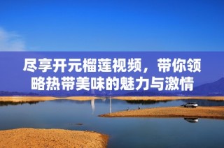 尽享开元榴莲视频，带你领略热带美味的魅力与激情
