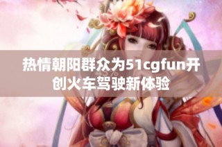 热情朝阳群众为51cgfun开创火车驾驶新体验