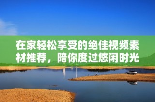 在家轻松享受的绝佳视频素材推荐，陪你度过悠闲时光
