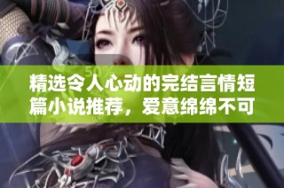 精选令人心动的完结言情短篇小说推荐，爱意绵绵不可错过