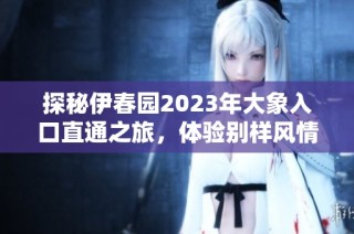 探秘伊春园2023年大象入口直通之旅，体验别样风情