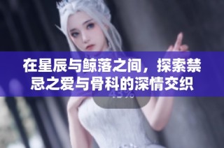 在星辰与鲸落之间，探索禁忌之爱与骨科的深情交织