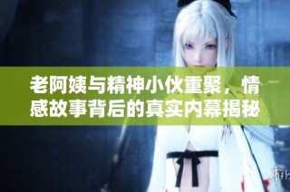 老阿姨与精神小伙重聚，情感故事背后的真实内幕揭秘