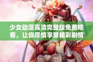 少女动漫高清完整版免费观看，让你尽情享受精彩剧情