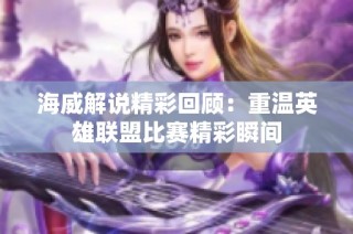 海威解说精彩回顾：重温英雄联盟比赛精彩瞬间