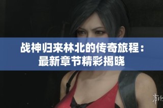 战神归来林北的传奇旅程：最新章节精彩揭晓
