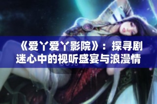 《爱丫爱丫影院》：探寻剧迷心中的视听盛宴与浪漫情怀