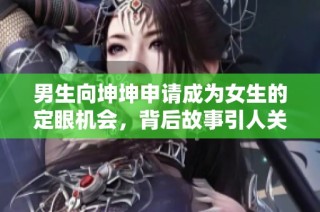 男生向坤坤申请成为女生的定眼机会，背后故事引人关注